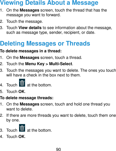  90 Viewing Details About a Message 1.  On the Messages screen, touch the thread that has the message you want to forward. 2.  Touch the message. 3.  Touch View details to see information about the message, such as message type, sender, recipient, or date. Deleting Messages or Threads To delete messages in a thread: 1.  On the Messages screen, touch a thread. 2.  Touch the Menu Key &gt; Multi-Select. 3.  Touch the messages you want to delete. The ones you touch will have a check in the box next to them. 4.  Touch    at the bottom. 5.  Touch OK. To delete message threads: 1.  On the Messages screen, touch and hold one thread you want to delete. 2.  If there are more threads you want to delete, touch them one by one. 3.  Touch    at the bottom. 4.  Touch OK. 