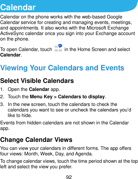  92 Calendar Calendar on the phone works with the web-based Google Calendar service for creating and managing events, meetings, and appointments. It also works with the Microsoft Exchange ActiveSync calendar once you sign into your Exchange account on the phone. To open Calendar, touch    in the Home Screen and select Calendar.   Viewing Your Calendars and Events Select Visible Calendars 1.  Open the Calendar app. 2.  Touch the Menu Key &gt; Calendars to display. 3.  In the new screen, touch the calendars to check the calendars you want to see or uncheck the calendars you’d like to hide. Events from hidden calendars are not shown in the Calendar app. Change Calendar Views You can view your calendars in different forms. The app offers four views: Month, Week, Day, and Agenda. To change calendar views, touch the time period shown at the top left and select the view you prefer. 