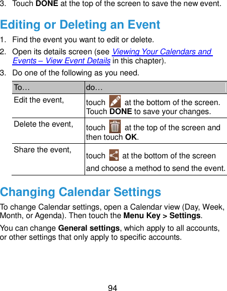  94 3.  Touch DONE at the top of the screen to save the new event. Editing or Deleting an Event 1.  Find the event you want to edit or delete. 2.  Open its details screen (see Viewing Your Calendars and Events – View Event Details in this chapter). 3.  Do one of the following as you need. To… do… Edit the event, touch    at the bottom of the screen. Touch DONE to save your changes. Delete the event, touch    at the top of the screen and then touch OK. Share the event, touch    at the bottom of the screen and choose a method to send the event. Changing Calendar Settings To change Calendar settings, open a Calendar view (Day, Week, Month, or Agenda). Then touch the Menu Key &gt; Settings. You can change General settings, which apply to all accounts, or other settings that only apply to specific accounts. 