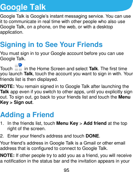  95 Google Talk   Google Talk is Google’s instant messaging service. You can use it to communicate in real time with other people who also use Google Talk, on a phone, on the web, or with a desktop application. Signing in to See Your Friends You must sign in to your Google account before you can use Google Talk.   Touch    in the Home Screen and select Talk. The first time you launch Talk, touch the account you want to sign in with. Your friends list is then displayed.   NOTE: You remain signed in to Google Talk after launching the Talk app even if you switch to other apps, until you explicitly sign out. To sign out, go back to your friends list and touch the Menu Key &gt; Sign out. Adding a Friend 1.  In the friends list, touch Menu Key &gt; Add friend at the top right of the screen.   2. Enter your friend’s address and touch DONE. Your friend’s address in Google Talk is a Gmail or other email address that is configured to connect to Google Talk. NOTE: If other people try to add you as a friend, you will receive a notification in the status bar and the invitation appears in your 