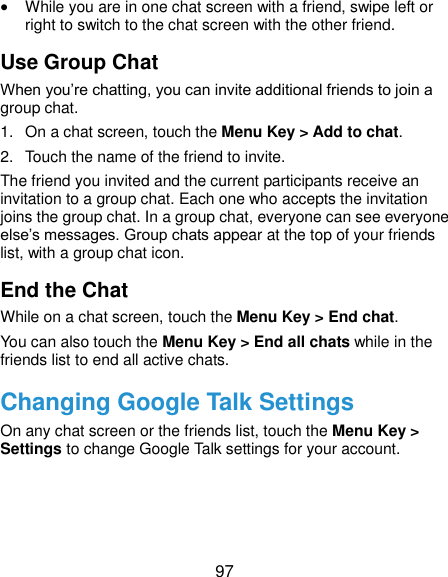  97  While you are in one chat screen with a friend, swipe left or right to switch to the chat screen with the other friend. Use Group Chat When you’re chatting, you can invite additional friends to join a group chat. 1.  On a chat screen, touch the Menu Key &gt; Add to chat. 2.  Touch the name of the friend to invite. The friend you invited and the current participants receive an invitation to a group chat. Each one who accepts the invitation joins the group chat. In a group chat, everyone can see everyone else’s messages. Group chats appear at the top of your friends list, with a group chat icon. End the Chat While on a chat screen, touch the Menu Key &gt; End chat. You can also touch the Menu Key &gt; End all chats while in the friends list to end all active chats. Changing Google Talk Settings On any chat screen or the friends list, touch the Menu Key &gt; Settings to change Google Talk settings for your account.  