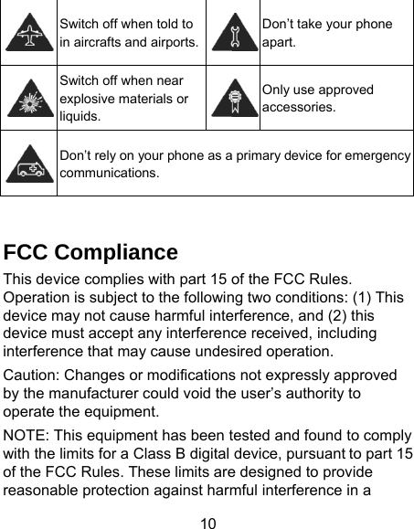 10  Switch off when told to in aircrafts and airports. Don’t take your phone apart.  Switch off when near explosive materials or liquids. Only use approved accessories.  Don’t rely on your phone as a primary device for emergency communications.   FCC Compliance This device complies with part 15 of the FCC Rules. Operation is subject to the following two conditions: (1) This device may not cause harmful interference, and (2) this device must accept any interference received, including interference that may cause undesired operation.   Caution: Changes or modifications not expressly approved by the manufacturer could void the user’s authority to operate the equipment.   NOTE: This equipment has been tested and found to comply with the limits for a Class B digital device, pursuant to part 15 of the FCC Rules. These limits are designed to provide reasonable protection against harmful interference in a 