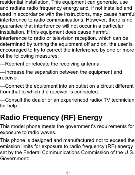 11 residential installation. This equipment can generate, use and radiate radio frequency energy and, if not installed and used in accordance with the instructions, may cause harmful interference to radio communications. However, there is no guarantee that interference will not occur in a particular installation. If this equipment does cause harmful interference to radio or television reception, which can be determined by turning the equipment off and on, the user is encouraged to try to correct the interference by one or more of the following measures: —Reorient or relocate the receiving antenna. —Increase the separation between the equipment and receiver. —Connect the equipment into an outlet on a circuit different from that to which the receiver is connected. —Consult the dealer or an experienced radio/ TV technician for help. Radio Frequency (RF) Energy This model phone meets the government’s requirements for exposure to radio waves. This phone is designed and manufactured not to exceed the emission limits for exposure to radio frequency (RF) energy set by the Federal Communications Commission of the U.S. Government: 