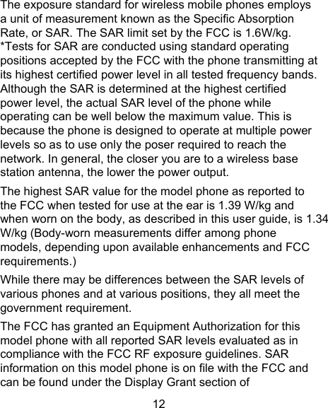 12 The exposure standard for wireless mobile phones employs a unit of measurement known as the Specific Absorption Rate, or SAR. The SAR limit set by the FCC is 1.6W/kg.   *Tests for SAR are conducted using standard operating positions accepted by the FCC with the phone transmitting at its highest certified power level in all tested frequency bands.   Although the SAR is determined at the highest certified power level, the actual SAR level of the phone while operating can be well below the maximum value. This is because the phone is designed to operate at multiple power levels so as to use only the poser required to reach the network. In general, the closer you are to a wireless base station antenna, the lower the power output. The highest SAR value for the model phone as reported to the FCC when tested for use at the ear is 1.39 W/kg and when worn on the body, as described in this user guide, is 1.34W/kg (Body-worn measurements differ among phone models, depending upon available enhancements and FCC requirements.) While there may be differences between the SAR levels of various phones and at various positions, they all meet the government requirement. The FCC has granted an Equipment Authorization for this model phone with all reported SAR levels evaluated as in compliance with the FCC RF exposure guidelines. SAR information on this model phone is on file with the FCC and can be found under the Display Grant section of 