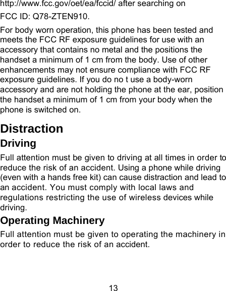 13 http://www.fcc.gov/oet/ea/fccid/ after searching on   FCC ID: Q78-ZTEN910. For body worn operation, this phone has been tested and meets the FCC RF exposure guidelines for use with an accessory that contains no metal and the positions the handset a minimum of 1 cm from the body. Use of other enhancements may not ensure compliance with FCC RF exposure guidelines. If you do no t use a body-worn accessory and are not holding the phone at the ear, position the handset a minimum of 1 cm from your body when the phone is switched on. Distraction Driving Full attention must be given to driving at all times in order to reduce the risk of an accident. Using a phone while driving (even with a hands free kit) can cause distraction and lead to an accident. You must comply with local laws and regulations restricting the use of wireless devices while driving. Operating Machinery Full attention must be given to operating the machinery in order to reduce the risk of an accident. 