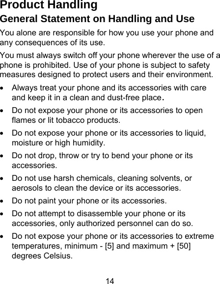 14 Product Handling General Statement on Handling and Use You alone are responsible for how you use your phone and any consequences of its use. You must always switch off your phone wherever the use of a phone is prohibited. Use of your phone is subject to safety measures designed to protect users and their environment. •  Always treat your phone and its accessories with care and keep it in a clean and dust-free place. •  Do not expose your phone or its accessories to open flames or lit tobacco products. •  Do not expose your phone or its accessories to liquid, moisture or high humidity. •  Do not drop, throw or try to bend your phone or its accessories. •  Do not use harsh chemicals, cleaning solvents, or aerosols to clean the device or its accessories. •  Do not paint your phone or its accessories. •  Do not attempt to disassemble your phone or its accessories, only authorized personnel can do so. •  Do not expose your phone or its accessories to extreme temperatures, minimum - [5] and maximum + [50] degrees Celsius. 