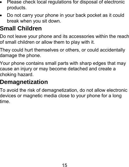 15 •  Please check local regulations for disposal of electronic products. •  Do not carry your phone in your back pocket as it could break when you sit down. Small Children Do not leave your phone and its accessories within the reach of small children or allow them to play with it. They could hurt themselves or others, or could accidentally damage the phone. Your phone contains small parts with sharp edges that may cause an injury or may become detached and create a choking hazard. Demagnetization To avoid the risk of demagnetization, do not allow electronic devices or magnetic media close to your phone for a long time. 
