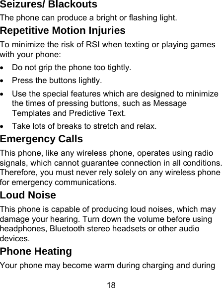 18 Seizures/ Blackouts The phone can produce a bright or flashing light. Repetitive Motion Injuries To minimize the risk of RSI when texting or playing games with your phone: •  Do not grip the phone too tightly. •  Press the buttons lightly. •  Use the special features which are designed to minimize the times of pressing buttons, such as Message Templates and Predictive Text. •  Take lots of breaks to stretch and relax. Emergency Calls This phone, like any wireless phone, operates using radio signals, which cannot guarantee connection in all conditions. Therefore, you must never rely solely on any wireless phone for emergency communications. Loud Noise This phone is capable of producing loud noises, which may damage your hearing. Turn down the volume before using headphones, Bluetooth stereo headsets or other audio devices. Phone Heating Your phone may become warm during charging and during 