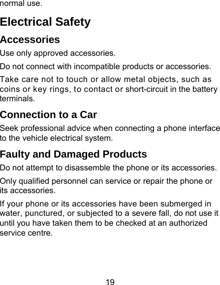 19 normal use. Electrical Safety Accessories Use only approved accessories. Do not connect with incompatible products or accessories. Take care not to touch or allow metal objects, such as coins or key rings, to contact or short-circuit in the battery terminals. Connection to a Car Seek professional advice when connecting a phone interface to the vehicle electrical system. Faulty and Damaged Products Do not attempt to disassemble the phone or its accessories. Only qualified personnel can service or repair the phone or its accessories. If your phone or its accessories have been submerged in water, punctured, or subjected to a severe fall, do not use it until you have taken them to be checked at an authorized service centre. 
