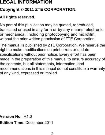 2 LEGAL INFORMATION Copyright © 2011 ZTE CORPORATION. All rights reserved. No part of this publication may be quoted, reproduced, translated or used in any form or by any means, electronic or mechanical, including photocopying and microfilm, without the prior written permission of ZTE Corporation. The manual is published by ZTE Corporation. We reserve the right to make modifications on print errors or update specifications without prior notice. Every effort has been made in the preparation of this manual to ensure accuracy of the contents, but all statements, information, and recommendations in this manual do not constitute a warranty of any kind, expressed or implied.       Version No.: R1.0 Edition Time: December 2011 