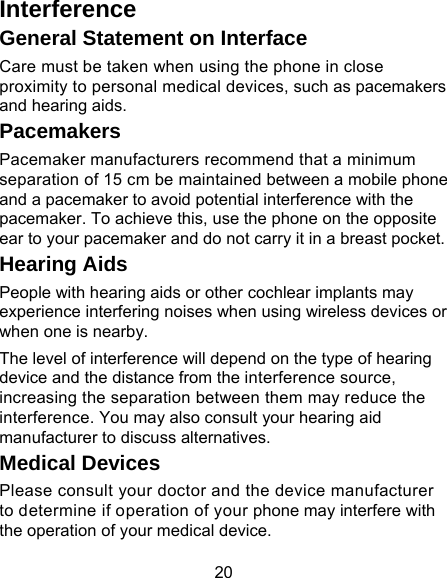 20 Interference  General Statement on Interface Care must be taken when using the phone in close proximity to personal medical devices, such as pacemakers and hearing aids. Pacemakers Pacemaker manufacturers recommend that a minimum separation of 15 cm be maintained between a mobile phone and a pacemaker to avoid potential interference with the pacemaker. To achieve this, use the phone on the opposite ear to your pacemaker and do not carry it in a breast pocket. Hearing Aids People with hearing aids or other cochlear implants may experience interfering noises when using wireless devices or when one is nearby. The level of interference will depend on the type of hearing device and the distance from the interference source, increasing the separation between them may reduce the interference. You may also consult your hearing aid manufacturer to discuss alternatives. Medical Devices Please consult your doctor and the device manufacturer to determine if operation of your phone may interfere with the operation of your medical device. 