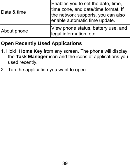 39 Date &amp; time Enables you to set the date, time, time zone, and date/time format. If the network supports, you can also enable automatic time update.   About phone  View phone status, battery use, and legal information, etc. Open Recently Used Applications 1. Hold Home Key from any screen. The phone will display the Task Manager icon and the icons of applications you used recently. 2.  Tap the application you want to open. 