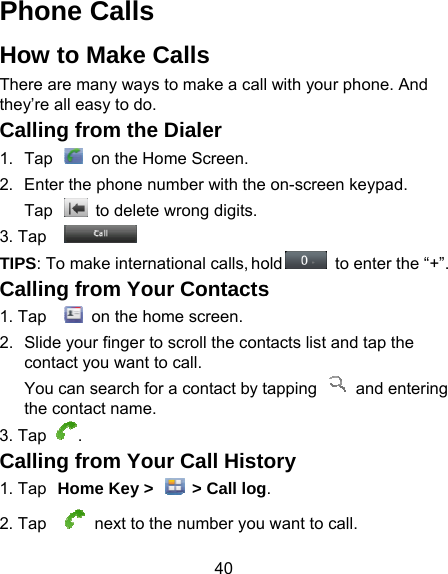 40 Phone Calls How to Make Calls There are many ways to make a callthey’re all easy to do. Calling from the Dialer 1.  Tap    on the Home Screen.2.  Enter the phone number with the Tap    to delete wrong digits.3. Tap   TIPS: To make international calls, hoCalling from Your Contacts1. Tap    on the home screen. 2.  Slide your finger to scroll the contcontact you want to call. You can search for a contact by tthe contact name. 3. Tap . Calling from Your Call Histo1. Tap Home Key &gt;    &gt; Call log2. Tap   next to the number you  with your phone. And on-screen keypad. old   to enter the “+”. s tacts list and tap the tapping   and entering ory . want to call. 