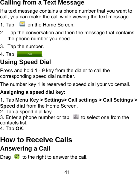41 Calling from a Text MessaIf a text message contains a phonecall, you can make the call while vi1. Tap   on the Home Screen.2.  Tap the conversation and then tthe phone number you need.3.  Tap the number.   4. Tap . Using Speed Dial Press and hold 1 - 9 key from the dcorresponding speed dial number.The number key 1 is reserved to spAssigning a speed dial key: 1. Tap Menu Key &gt; Settings&gt; CallSpeed dial from the Home Screen2. Tap a speed dial key. 3. Enter a phone number or tap contacts list. 4. Tap OK. How to Receive CallsAnswering a Call Drag    to the right to answer theage e number that you want to ewing the text message. the message that contains dialer to call the peed dial your voicemail. l settings &gt; Call Settings &gt; .   to select one from the e call. 