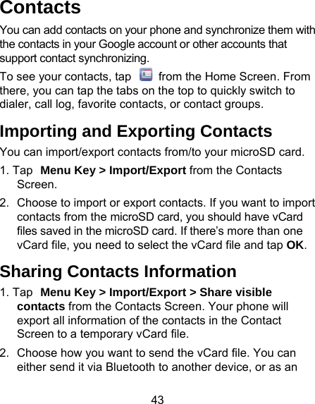 43 Contacts You can add contacts on your phonethe contacts in your Google account support contact synchronizing. To see your contacts, tap   fromthere, you can tap the tabs on the tdialer, call log, favorite contacts, orImporting and ExportinYou can import/export contacts from1. Tap Menu Key &gt; Import/ExporScreen. 2.  Choose to import or export contcontacts from the microSD cardfiles saved in the microSD card. vCard file, you need to select thSharing Contacts Infor1. Tap Menu Key &gt; Import/Exporcontacts from the Contacts Screxport all information of the conScreen to a temporary vCard fil2.  Choose how you want to send teither send it via Bluetooth to ane and synchronize them with or other accounts that m the Home Screen. From top to quickly switch to r contact groups. ng Contacts m/to your microSD card.   rt from the Contacts tacts. If you want to import , you should have vCard If there’s more than one he vCard file and tap OK. rmation rt &gt; Share visible reen. Your phone will ntacts in the Contact e. the vCard file. You can nother device, or as an 