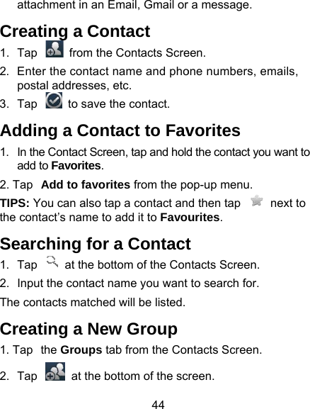 44 attachment in an Email, Gmail or Creating a Contact 1.  Tap    from the Contacts Scre2.  Enter the contact name and phopostal addresses, etc.   3.  Tap    to save the contact. Adding a Contact to Fav1.  In the Contact Screen, tap and holdadd to Favorites. 2. Tap Add to favorites from the poTIPS: You can also tap a contact anthe contact’s name to add it to FavouSearching for a Contact1.  Tap    at the bottom of the Con2.  Input the contact name you want The contacts matched will be listed.Creating a New Group1. Tap the Groups tab from the Con2.  Tap    at the bottom of the sca message.   een. one numbers, emails, vorites d the contact you want to op-up menu. d then tap    next to urites.  t ntacts Screen. to search for. ntacts Screen. reen. 