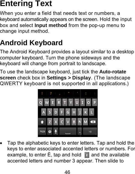 46 Entering Text When you enter a field that needs tekeyboard automatically appears on thebox and select Input method from change input method. Android Keyboard The Android Keyboard provides a laycomputer keyboard. Turn the phone keyboard will change from portrait toTo use the landscape keyboard, justscreen check box in Settings &gt; DisQWERTY keyboard is not supporte•  Tap the alphabetic keys to enter keys to enter associated accenteexample, to enter È, tap and holdaccented letters and number 3 apext or numbers, a e screen. Hold the input the pop-up menu to yout similar to a desktop sideways and the o landscape.   t tick the Auto-rotate play. (The landscape ed in all applications.)  letters. Tap and hold the d letters or numbers. For d    and the available ppear. Then slide to 