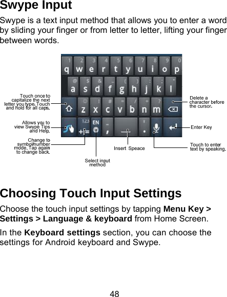 48 Swype Input Swype is a text input method that allows you to enter a word by sliding your finger or from letter to letter, lifting your finger between words.    Choosing Touch Input Settings Choose the touch input settings by tapping Menu Key &gt; Settings &gt; Language &amp; keyboard from Home Screen. In the Keyboard settings section, you can choose the settings for Android keyboard and Swype. 