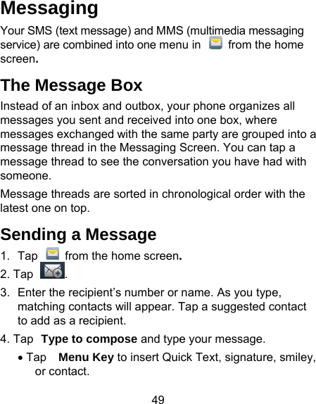 49 Messaging Your SMS (text message) and MMSservice) are combined into one menscreen. The Message Box Instead of an inbox and outbox, yomessages you sent and received inmessages exchanged with the sammessage thread in the Messaging message thread to see the converssomeone. Message threads are sorted in chrolatest one on top. Sending a Message 1.  Tap    from the home screen.2. Tap . 3.  Enter the recipient’s number or matching contacts will appear. Tto add as a recipient. 4. Tap Type to compose and type• Tap Menu Key to insert Quior contact. S (multimedia messaging nu in    from the home ur phone organizes all nto one box, where me party are grouped into a Screen. You can tap a sation you have had with onological order with the . name. As you type, Tap a suggested contact e your message. ck Text, signature, smiley, 