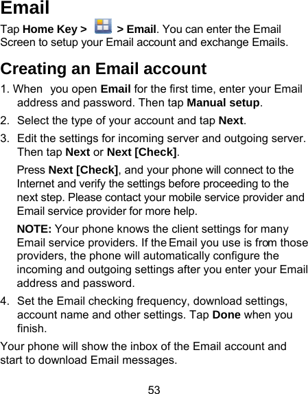 53 Email Tap Home Key &gt;    &gt; Email. YoScreen to setup your Email accountCreating an Email acco1. When you open Email for the fiaddress and password. Then ta2.  Select the type of your account3.  Edit the settings for incoming seThen tap Next or Next [Check]Press Next [Check], and your pInternet and verify the settings benext step. Please contact your mEmail service provider for more hNOTE: Your phone knows the cEmail service providers. If the Eproviders, the phone will automincoming and outgoing settings address and password. 4.  Set the Email checking frequenaccount name and other settingfinish. Your phone will show the inbox of tstart to download Email messagesou can enter the Email t and exchange Emails. ount rst time, enter your Email ap Manual setup. and tap Next. erver and outgoing server. ]. phone will connect to the efore proceeding to the mobile service provider and help. client settings for many Email you use is from those atically configure the after you enter your Email cy, download settings, gs. Tap Done when you the Email account and . 