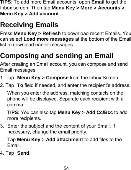 54 TIPS: To add more Email accounts, open Email to get the Inbox screen. Then tap Menu Key &gt; More &gt; Accounts &gt; Menu Key &gt; Add account. Receiving Emails Press Menu Key &gt; Refresh to download recent Emails. You can select Load more messages at the bottom of the Email list to download earlier messages. Composing and sending an Email After creating an Email account, you can compose and send Email messages. 1. Tap Menu Key &gt; Compose from the Inbox Screen. 2. Tap To field if needed, and enter the recipient’s address. When you enter the address, matching contacts on the phone will be displayed. Separate each recipient with a comma. TIPS: You can also tap Menu Key &gt; Add Cc/Bcc to add more recipients. 3.  Enter the subject and the content of your Email. If necessary, change the email priority. Tap Menu Key &gt; Add attachment to add files to the Email. 4. Tap Send. 