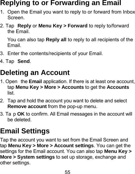 55 Replying to or Forwarding an Email 1.  Open the Email you want to reply to or forward from Inbox Screen. 2. Tap Reply or Menu Key &gt; Forward to reply to/forward the Email. You can also tap Reply all to reply to all recipients of the Email. 3.  Enter the contents/recipients of your Email. 4. Tap Send. Deleting an Account 1. Open  the Email application. If there is at least one account, tap Menu Key &gt; More &gt; Accounts to get the Accounts list. 2.  Tap and hold the account you want to delete and select Remove account from the pop-up menu. 3. Ta p OK to confirm. All Email messages in the account will be deleted. Email Settings Tap the account you want to set from the Email Screen and tap Menu Key &gt; More &gt; Account settings. You can get the settings for the Email account. You can also tap Menu Key &gt; More &gt; System settings to set up storage, exchange and other settings. 