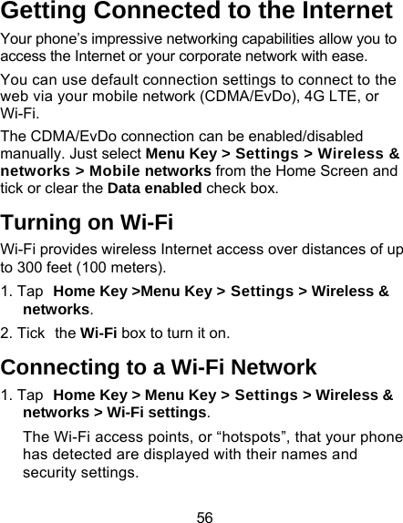 56 Getting Connected to the Internet   Your phone’s impressive networking capabilities allow you to access the Internet or your corporate network with ease. You can use default connection settings to connect to the web via your mobile network (CDMA/EvDo), 4G LTE, or Wi-Fi. The CDMA/EvDo connection can be enabled/disabled manually. Just select Menu Key &gt; Settings &gt; Wireless &amp; networks &gt; Mobile networks from the Home Screen and tick or clear the Data enabled check box. Turning on Wi-Fi   Wi-Fi provides wireless Internet access over distances of up to 300 feet (100 meters). 1. Tap Home Key &gt;Menu Key &gt; Settings &gt; Wireless &amp; networks. 2. Tick the Wi-Fi box to turn it on. Connecting to a Wi-Fi Network 1. Tap Home Key &gt; Menu Key &gt; Settings &gt; Wireless &amp; networks &gt; Wi-Fi settings. The Wi-Fi access points, or “hotspots”, that your phone has detected are displayed with their names and security settings. 