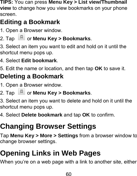 60 TIPS: You can press Menu Key &gt; List view/Thumbnail view to change how you view bookmarks on your phone screen. Editing a Bookmark 1. Open a Browser window. 2. Tap    or Menu Key &gt; Bookmarks. 3. Select an item you want to edit and hold on it until the shortcut menu pops up. 4. Select Edit bookmark. 5. Edit the name or location, and then tap OK to save it. Deleting a Bookmark 1. Open a Browser window. 2. Tap    or Menu Key &gt; Bookmarks. 3. Select an item you want to delete and hold on it until the shortcut menu pops up. 4. Select Delete bookmark and tap OK to confirm. Changing Browser Settings Tap Menu Key &gt; More &gt; Settings from a browser window to change browser settings. Opening Links in Web Pages When you’re on a web page with a link to another site, either 