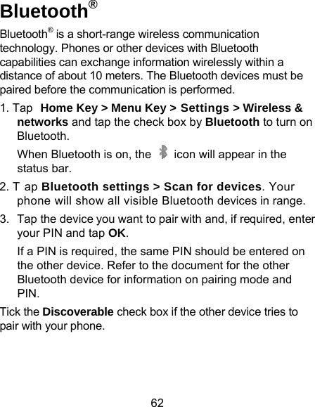 62 Bluetooth® Bluetooth® is a short-range wireless ctechnology. Phones or other devices wcapabilities can exchange informationdistance of about 10 meters. The Bluepaired before the communication is pe1. Tap Home Key &gt; Menu Key &gt; Snetworks and tap the check box Bluetooth.  When Bluetooth is on, the    icostatus bar. 2. T ap Bluetooth settings &gt; Scanphone will show all visible Bluet3.  Tap the device you want to pair wyour PIN and tap OK. If a PIN is required, the same PINthe other device. Refer to the docBluetooth device for information oPIN. Tick the Discoverable check box if thpair with your phone.    communication with Bluetooth n wirelessly within a etooth devices must be erformed. Settings &gt; Wireless &amp; by Bluetooth to turn on on will appear in the n for devices. Your tooth devices in range. with and, if required, enter N should be entered on cument for the other on pairing mode and he other device tries to 