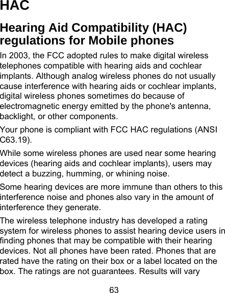 63 HAC Hearing Aid Compatibility (HAC) regulations for Mobile phones In 2003, the FCC adopted rules to make digital wireless telephones compatible with hearing aids and cochlear implants. Although analog wireless phones do not usually cause interference with hearing aids or cochlear implants, digital wireless phones sometimes do because of electromagnetic energy emitted by the phone&apos;s antenna, backlight, or other components. Your phone is compliant with FCC HAC regulations (ANSI C63.19). While some wireless phones are used near some hearing devices (hearing aids and cochlear implants), users may detect a buzzing, humming, or whining noise. Some hearing devices are more immune than others to this interference noise and phones also vary in the amount of interference they generate. The wireless telephone industry has developed a rating system for wireless phones to assist hearing device users in finding phones that may be compatible with their hearing devices. Not all phones have been rated. Phones that are rated have the rating on their box or a label located on the box. The ratings are not guarantees. Results will vary 