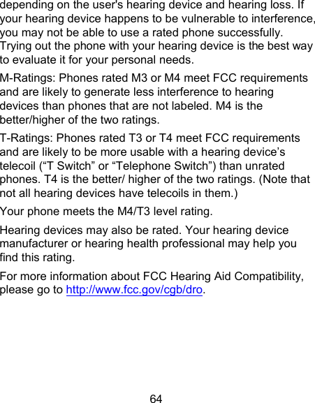 64 depending on the user&apos;s hearing device and hearing loss. If your hearing device happens to be vulnerable to interference, you may not be able to use a rated phone successfully. Trying out the phone with your hearing device is the best way to evaluate it for your personal needs. M-Ratings: Phones rated M3 or M4 meet FCC requirements and are likely to generate less interference to hearing devices than phones that are not labeled. M4 is the better/higher of the two ratings. T-Ratings: Phones rated T3 or T4 meet FCC requirements and are likely to be more usable with a hearing device’s telecoil (“T Switch” or “Telephone Switch”) than unrated phones. T4 is the better/ higher of the two ratings. (Note that not all hearing devices have telecoils in them.) Your phone meets the M4/T3 level rating.   Hearing devices may also be rated. Your hearing device manufacturer or hearing health professional may help you find this rating. For more information about FCC Hearing Aid Compatibility, please go to http://www.fcc.gov/cgb/dro.    