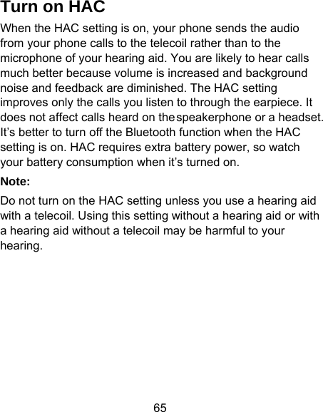 65 Turn on HAC When the HAC setting is on, your phone sends the audio from your phone calls to the telecoil rather than to the microphone of your hearing aid. You are likely to hear calls much better because volume is increased and background noise and feedback are diminished. The HAC setting improves only the calls you listen to through the earpiece. It does not affect calls heard on the speakerphone or a headset. It’s better to turn off the Bluetooth function when the HAC setting is on. HAC requires extra battery power, so watch your battery consumption when it’s turned on.   Note: Do not turn on the HAC setting unless you use a hearing aid with a telecoil. Using this setting without a hearing aid or with a hearing aid without a telecoil may be harmful to your hearing.  