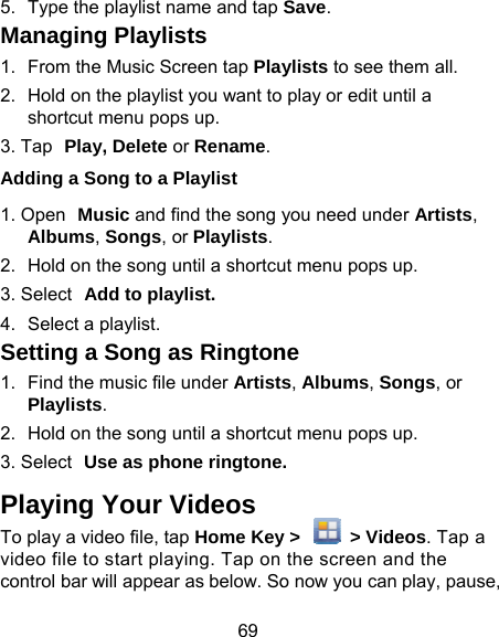 69 5.  Type the playlist name and tap Managing Playlists 1.  From the Music Screen tap Play2.  Hold on the playlist you want toshortcut menu pops up. 3. Tap Play, Delete or Rename.Adding a Song to a Playlist 1. Open Music and find the song yAlbums, Songs, or Playlists.2.  Hold on the song until a shortcu3. Select Add to playlist. 4.  Select a playlist. Setting a Song as Rington1.  Find the music file under ArtistsPlaylists. 2.  Hold on the song until a shortcu3. Select Use as phone ringtonePlaying Your Videos To play a video file, tap Home Keyvideo file to start playing. Tap on control bar will appear as below. SoSave.  ylists to see them all.  play or edit until a you need under Artists, ut menu pops up. ne s, Albums, Songs, or ut menu pops up. . y &gt;    &gt; Videos. Tap a the screen and the o now you can play, pause, 