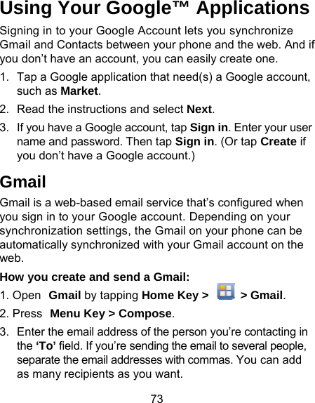 73 Using Your Google™Signing in to your Google AccountGmail and Contacts between your you don’t have an account, you can1.  Tap a Google application that nsuch as Market. 2.  Read the instructions and selec3.  If you have a Google account, taname and password. Then tap Syou don’t have a Google accouGmail Gmail is a web-based email serviceyou sign in to your Google accounsynchronization settings, the Gmaautomatically synchronized with yoweb. How you create and send a Gma1. Open  Gmail by tapping Home K2. Press Menu Key &gt; Compose.3.  Enter the email address of the pthe ‘To’ field. If you’re sending thseparate the email addresses witas many recipients as you want™ Applications t lets you synchronize phone and the web. And if n easily create one. eed(s) a Google account, ct Next. ap Sign in. Enter your user Sign in. (Or tap Create if nt.) e that’s configured when t. Depending on your ail on your phone can be our Gmail account on the ail: Key &gt;   &gt; Gmail. erson you’re contacting in he email to several people, th commas. You can add t. 