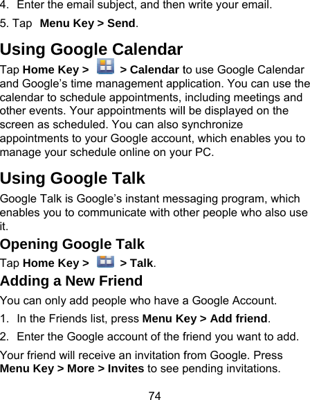 74 4.  Enter the email subject, and then5. Tap Menu Key &gt; Send. Using Google CalendarTap Home Key &gt;    &gt; Calendar tand Google’s time management appcalendar to schedule appointments, other events. Your appointments willscreen as scheduled. You can also sappointments to your Google accounmanage your schedule online on youUsing Google Talk Google Talk is Google’s instant mesenables you to communicate with othit. Opening Google Talk Tap Home Key &gt;    &gt; Talk. Adding a New Friend You can only add people who have a1.  In the Friends list, press Menu Ke2.  Enter the Google account of the fYour friend will receive an invitation fMenu Key &gt; More &gt; Invites to see p write your email. to use Google Calendar plication. You can use the including meetings and l be displayed on the synchronize nt, which enables you to ur PC. saging program, which her people who also use a Google Account.   ey &gt; Add friend. friend you want to add. from Google. Press pending invitations. 