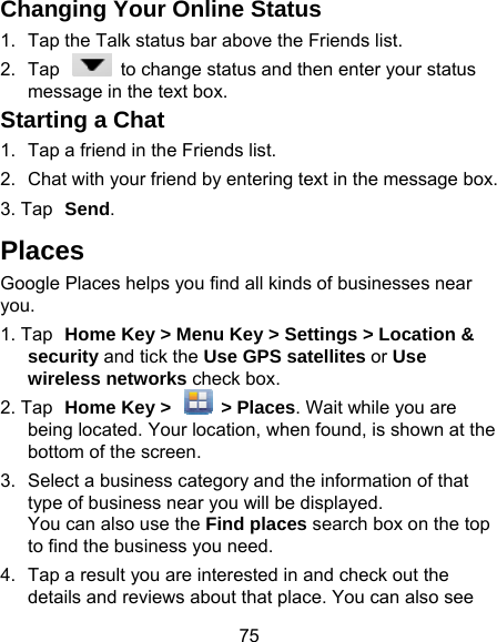 75 Changing Your Online Sta1.  Tap the Talk status bar above t2.  Tap    to change status andmessage in the text box. Starting a Chat 1.  Tap a friend in the Friends list.2.  Chat with your friend by entering3. Tap Send. Places Google Places helps you find all kinyou. 1. Tap Home Key &gt; Menu Key &gt;security and tick the Use GPS wireless networks check box.2. Tap Home Key &gt;    &gt; Placebeing located. Your location, whbottom of the screen. 3.  Select a business category andtype of business near you will bYou can also use the Find placto find the business you need.4.  Tap a result you are interested details and reviews about that patus  he Friends list. d then enter your status g text in the message box. nds of businesses near Settings &gt; Location &amp; satellites or Use es. Wait while you are hen found, is shown at the  the information of that be displayed. ces search box on the top in and check out the place. You can also see 