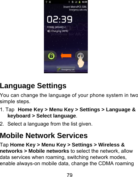 79  Language Settings You can change the language of your phone system in two simple steps. 1. Tap Home Key &gt; Menu Key &gt; Settings &gt; Language &amp; keyboard &gt; Select language. 2.  Select a language from the list given. Mobile Network Services Tap Home Key &gt; Menu Key &gt; Settings &gt; Wireless &amp; networks &gt; Mobile networks to select the network, allow data services when roaming, switching network modes, enable always-on mobile data, change the CDMA roaming 