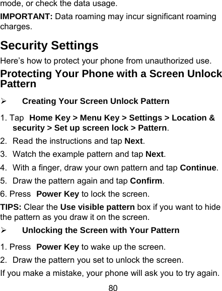 80 mode, or check the data usage. IMPORTANT: Data roaming may incur significant roaming charges. Security Settings Here’s how to protect your phone from unauthorized use.   Protecting Your Phone with a Screen Unlock Pattern ¾ Creating Your Screen Unlock Pattern 1. Tap Home Key &gt; Menu Key &gt; Settings &gt; Location &amp; security &gt; Set up screen lock &gt; Pattern. 2.  Read the instructions and tap Next. 3.  Watch the example pattern and tap Next.  4.  With a finger, draw your own pattern and tap Continue. 5.  Draw the pattern again and tap Confirm. 6. Press Power Key to lock the screen. TIPS: Clear the Use visible pattern box if you want to hide the pattern as you draw it on the screen. ¾ Unlocking the Screen with Your Pattern 1. Press Power Key to wake up the screen. 2.  Draw the pattern you set to unlock the screen. If you make a mistake, your phone will ask you to try again. 