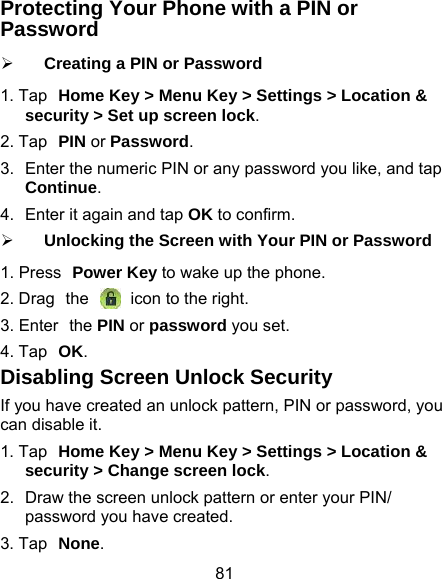 81 Protecting Your Phone with a PIN or Password ¾ Creating a PIN or Password 1. Tap Home Key &gt; Menu Key &gt; Settings &gt; Location &amp; security &gt; Set up screen lock. 2. Tap PIN or Password. 3.  Enter the numeric PIN or any password you like, and tap Continue. 4.  Enter it again and tap OK to confirm. ¾ Unlocking the Screen with Your PIN or Password 1. Press Power Key to wake up the phone. 2. Drag the   icon to the right. 3. Enter the PIN or password you set. 4. Tap OK. Disabling Screen Unlock Security If you have created an unlock pattern, PIN or password, you can disable it. 1. Tap Home Key &gt; Menu Key &gt; Settings &gt; Location &amp; security &gt; Change screen lock. 2.  Draw the screen unlock pattern or enter your PIN/ password you have created. 3. Tap None. 