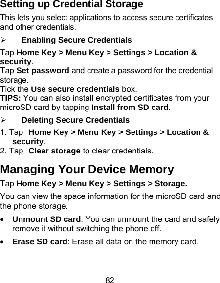 82 Setting up Credential Storage This lets you select applications to access secure certificates and other credentials. ¾ Enabling Secure Credentials Tap Home Key &gt; Menu Key &gt; Settings &gt; Location &amp; security. Tap Set password and create a password for the credential storage. Tick the Use secure credentials box.   TIPS: You can also install encrypted certificates from your microSD card by tapping Install from SD card. ¾ Deleting Secure Credentials 1. Tap Home Key &gt; Menu Key &gt; Settings &gt; Location &amp; security. 2. Tap Clear storage to clear credentials. Managing Your Device Memory Tap Home Key &gt; Menu Key &gt; Settings &gt; Storage. You can view the space information for the microSD card and the phone storage.   • Unmount SD card: You can unmount the card and safely remove it without switching the phone off. • Erase SD card: Erase all data on the memory card. 