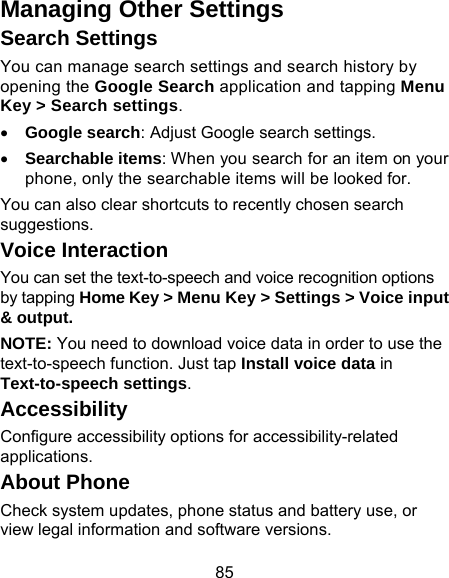 85 Managing Other Settings Search Settings You can manage search settings and search history by opening the Google Search application and tapping Menu Key &gt; Search settings. • Google search: Adjust Google search settings. • Searchable items: When you search for an item on your phone, only the searchable items will be looked for. You can also clear shortcuts to recently chosen search suggestions. Voice Interaction You can set the text-to-speech and voice recognition options by tapping Home Key &gt; Menu Key &gt; Settings &gt; Voice input &amp; output.  NOTE: You need to download voice data in order to use the text-to-speech function. Just tap Install voice data in Text-to-speech settings. Accessibility Configure accessibility options for accessibility-related applications. About Phone   Check system updates, phone status and battery use, or view legal information and software versions. 