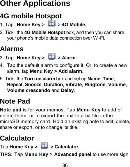 86 Other Applications 4G mobile Hotspot 1. Tap Home Key &gt;    &gt; 4G Mob2. Tick the 4G Mobile Hotspot box, ayour phone’s mobile data connectioAlarms 3. Tap Home Key &gt;    &gt; Alarm.4.  Tap the default alarm to configurealarm, tap Menu Key &gt; Add alar5. Tick the Turn on alarm box and seRepeat, Snooze, Duration, VibraVolume crescendo and Delay.Note Pad Note pad is for your memos. Tap Mdelete them, or to export the text tomicroSD memory card. Hold an exishare or export, or to change its titleCalculator Tap Home Key &gt;    &gt; CalculatorTIPS: Tap Menu Key &gt; Advanced bile. and then you can share on over Wi-Fi. e it. Or, to create a new rm. et up Name, Time, te, Ringtone, Volume, Menu Key to add or o a txt file in the sting note to edit, delete, . r. panel to use more sign 