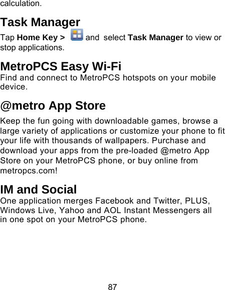 87 calculation. Task Manager Tap Home Key &gt;   and select Tstop applications. MetroPCS Easy Wi-FiFind and connect to MetroPCS hodevice.  @metro App Store Keep the fun going with downloadlarge variety of applications or cuyour life with thousands of wallpadownload your apps from the preStore on your MetroPCS phone, ometropcs.com! IM and Social One application merges FacebooWindows Live, Yahoo and AOL Inin one spot on your MetroPCS ph Task Manager to view or otspots on your mobile dable games, browse a ustomize your phone to fit apers. Purchase and e-loaded @metro App or buy online from ok and Twitter, PLUS, nstant Messengers all hone. 