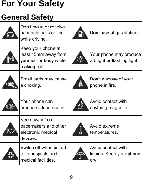 9 For Your Safety General Safety  Don’t make or receive handheld calls or text while driving.    Keep your phone at least 15mm away from your ear or body while making calls.  Small parts may cause a choking.  Your phone can produce a loud sound.  Keep away from pacemakers and other electronic medical devices.  Switch off when asked to in hospitals and medical facilities. Don’t use at gas stations. Your phone may produce a bright or flashing light. Don’t dispose of your phone in fire. Avoid contact with anything magnetic. Avoid extreme temperatures. Avoid contact with liquids. Keep your phone dry. 