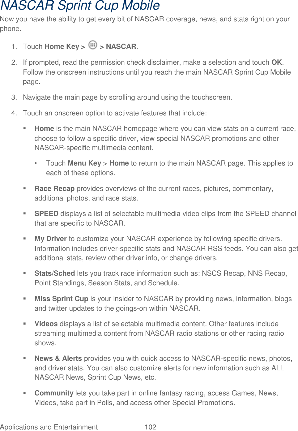 Applications and Entertainment  102   NASCAR Sprint Cup Mobile Now you have the ability to get every bit of NASCAR coverage, news, and stats right on your phone. 1.  Touch Home Key &gt;   &gt; NASCAR. 2.  If prompted, read the permission check disclaimer, make a selection and touch OK. Follow the onscreen instructions until you reach the main NASCAR Sprint Cup Mobile page. 3.  Navigate the main page by scrolling around using the touchscreen.  4.  Touch an onscreen option to activate features that include:   Home is the main NASCAR homepage where you can view stats on a current race, choose to follow a specific driver, view special NASCAR promotions and other NASCAR-specific multimedia content. •  Touch Menu Key &gt; Home to return to the main NASCAR page. This applies to each of these options.  Race Recap provides overviews of the current races, pictures, commentary, additional photos, and race stats.  SPEED displays a list of selectable multimedia video clips from the SPEED channel that are specific to NASCAR.  My Driver to customize your NASCAR experience by following specific drivers. Information includes driver-specific stats and NASCAR RSS feeds. You can also get additional stats, review other driver info, or change drivers.  Stats/Sched lets you track race information such as: NSCS Recap, NNS Recap, Point Standings, Season Stats, and Schedule.  Miss Sprint Cup is your insider to NASCAR by providing news, information, blogs and twitter updates to the goings-on within NASCAR.  Videos displays a list of selectable multimedia content. Other features include streaming multimedia content from NASCAR radio stations or other racing radio shows.  News &amp; Alerts provides you with quick access to NASCAR-specific news, photos, and driver stats. You can also customize alerts for new information such as ALL NASCAR News, Sprint Cup News, etc.  Community lets you take part in online fantasy racing, access Games, News, Videos, take part in Polls, and access other Special Promotions. 