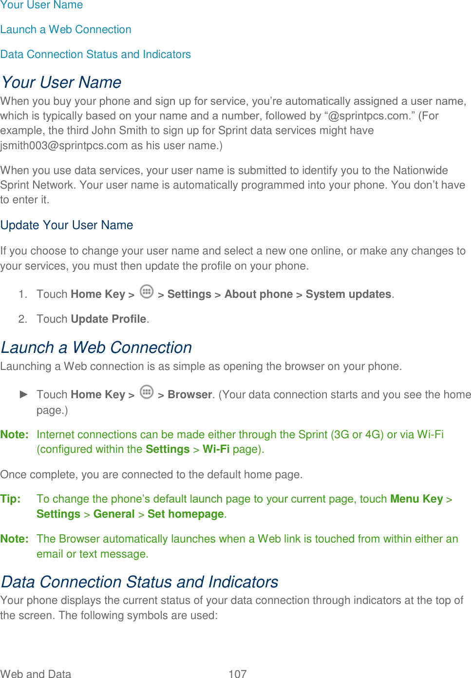 Web and Data  107   Your User Name Launch a Web Connection Data Connection Status and Indicators Your User Name When you buy your phone and sign up for service, you‟re automatically assigned a user name, which is typically based on your name and a number, followed by “@sprintpcs.com.” (For example, the third John Smith to sign up for Sprint data services might have jsmith003@sprintpcs.com as his user name.) When you use data services, your user name is submitted to identify you to the Nationwide Sprint Network. Your user name is automatically programmed into your phone. You don‟t have to enter it. Update Your User Name If you choose to change your user name and select a new one online, or make any changes to your services, you must then update the profile on your phone. 1.  Touch Home Key &gt;   &gt; Settings &gt; About phone &gt; System updates.  2.  Touch Update Profile. Launch a Web Connection  Launching a Web connection is as simple as opening the browser on your phone. ►  Touch Home Key &gt;   &gt; Browser. (Your data connection starts and you see the home page.) Note:  Internet connections can be made either through the Sprint (3G or 4G) or via Wi-Fi (configured within the Settings &gt; Wi-Fi page). Once complete, you are connected to the default home page.   Tip:  To change the phone‟s default launch page to your current page, touch Menu Key &gt; Settings &gt; General &gt; Set homepage. Note:  The Browser automatically launches when a Web link is touched from within either an email or text message. Data Connection Status and Indicators Your phone displays the current status of your data connection through indicators at the top of the screen. The following symbols are used: 