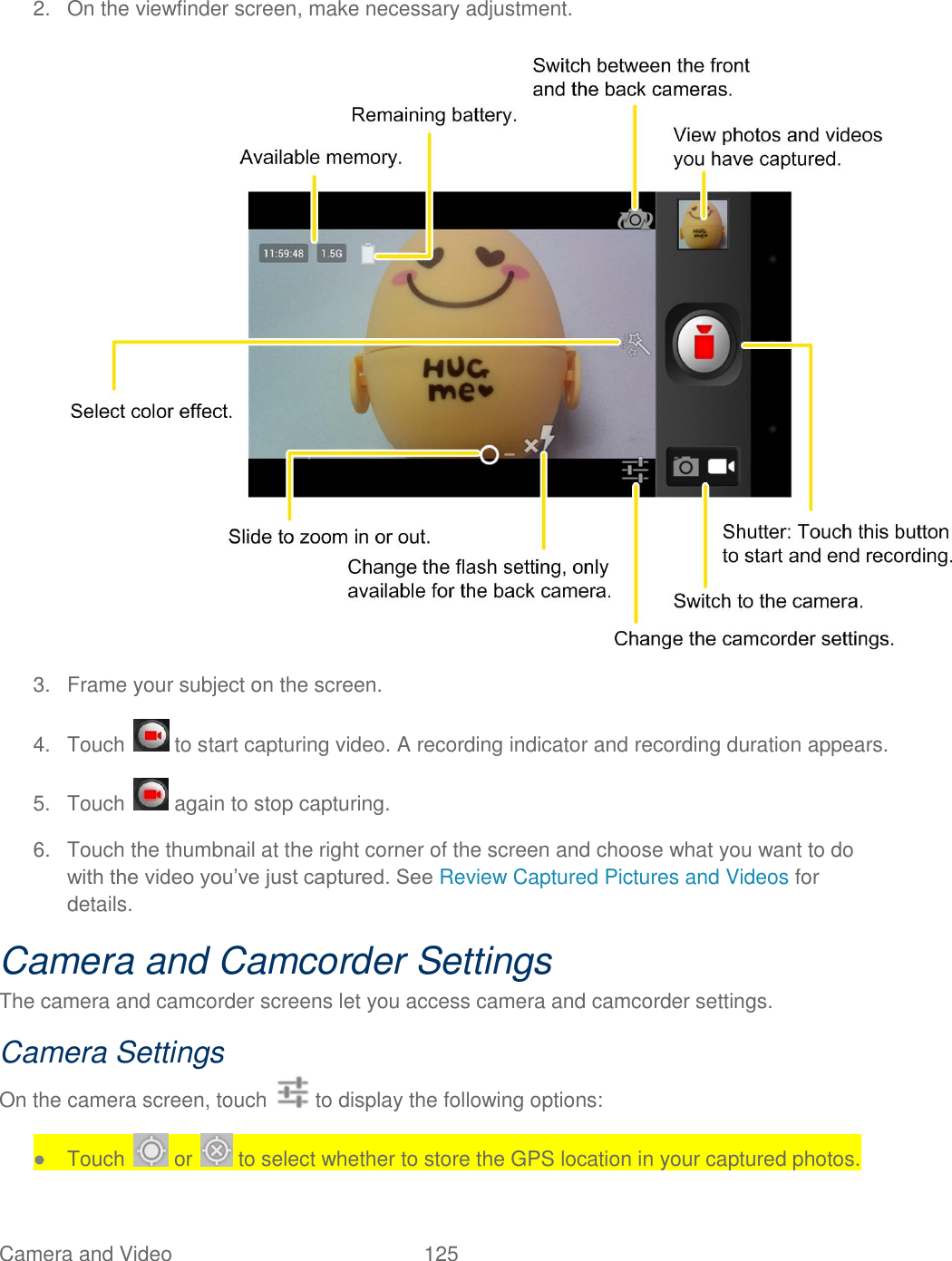 Camera and Video  125   2.  On the viewfinder screen, make necessary adjustment.   3.  Frame your subject on the screen. 4.  Touch   to start capturing video. A recording indicator and recording duration appears. 5.  Touch   again to stop capturing. 6.  Touch the thumbnail at the right corner of the screen and choose what you want to do with the video you‟ve just captured. See Review Captured Pictures and Videos for details. Camera and Camcorder Settings The camera and camcorder screens let you access camera and camcorder settings. Camera Settings On the camera screen, touch   to display the following options: ● Touch   or   to select whether to store the GPS location in your captured photos. 