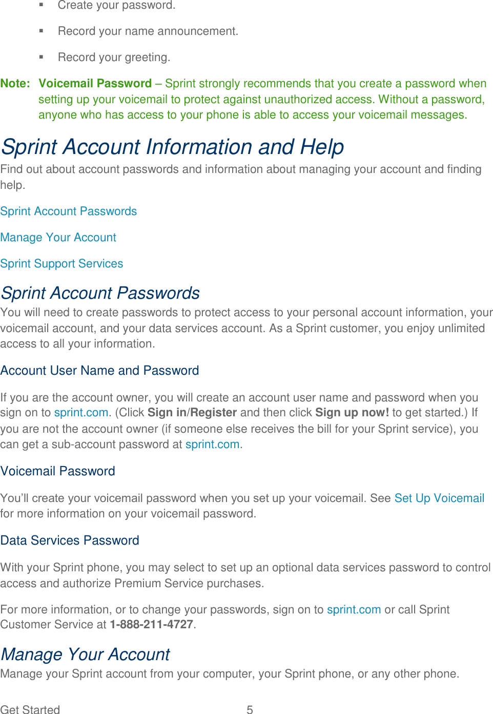 Get Started  5     Create your password.   Record your name announcement.   Record your greeting. Note:  Voicemail Password – Sprint strongly recommends that you create a password when setting up your voicemail to protect against unauthorized access. Without a password, anyone who has access to your phone is able to access your voicemail messages. Sprint Account Information and Help Find out about account passwords and information about managing your account and finding help. Sprint Account Passwords Manage Your Account Sprint Support Services Sprint Account Passwords You will need to create passwords to protect access to your personal account information, your voicemail account, and your data services account. As a Sprint customer, you enjoy unlimited access to all your information. Account User Name and Password If you are the account owner, you will create an account user name and password when you sign on to sprint.com. (Click Sign in/Register and then click Sign up now! to get started.) If you are not the account owner (if someone else receives the bill for your Sprint service), you can get a sub-account password at sprint.com. Voicemail Password You‟ll create your voicemail password when you set up your voicemail. See Set Up Voicemail for more information on your voicemail password. Data Services Password With your Sprint phone, you may select to set up an optional data services password to control access and authorize Premium Service purchases. For more information, or to change your passwords, sign on to sprint.com or call Sprint Customer Service at 1-888-211-4727. Manage Your Account Manage your Sprint account from your computer, your Sprint phone, or any other phone. 