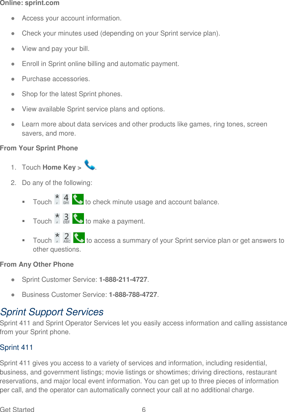 Get Started  6   Online: sprint.com ● Access your account information. ● Check your minutes used (depending on your Sprint service plan). ● View and pay your bill. ● Enroll in Sprint online billing and automatic payment. ● Purchase accessories. ● Shop for the latest Sprint phones. ● View available Sprint service plans and options. ● Learn more about data services and other products like games, ring tones, screen savers, and more. From Your Sprint Phone 1.  Touch Home Key &gt;  . 2.  Do any of the following:   Touch       to check minute usage and account balance.   Touch       to make a payment.   Touch       to access a summary of your Sprint service plan or get answers to other questions. From Any Other Phone ● Sprint Customer Service: 1-888-211-4727. ● Business Customer Service: 1-888-788-4727. Sprint Support Services Sprint 411 and Sprint Operator Services let you easily access information and calling assistance from your Sprint phone. Sprint 411 Sprint 411 gives you access to a variety of services and information, including residential, business, and government listings; movie listings or showtimes; driving directions, restaurant reservations, and major local event information. You can get up to three pieces of information per call, and the operator can automatically connect your call at no additional charge. 