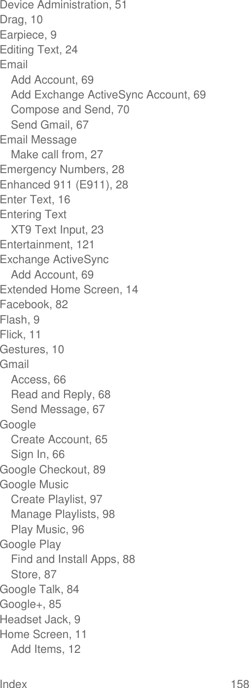 Index  158   Device Administration, 51 Drag, 10 Earpiece, 9 Editing Text, 24 Email Add Account, 69 Add Exchange ActiveSync Account, 69 Compose and Send, 70 Send Gmail, 67 Email Message Make call from, 27 Emergency Numbers, 28 Enhanced 911 (E911), 28 Enter Text, 16 Entering Text XT9 Text Input, 23 Entertainment, 121 Exchange ActiveSync Add Account, 69 Extended Home Screen, 14 Facebook, 82 Flash, 9 Flick, 11 Gestures, 10 Gmail Access, 66 Read and Reply, 68 Send Message, 67 Google Create Account, 65 Sign In, 66 Google Checkout, 89 Google Music Create Playlist, 97 Manage Playlists, 98 Play Music, 96 Google Play Find and Install Apps, 88 Store, 87 Google Talk, 84 Google+, 85 Headset Jack, 9 Home Screen, 11 Add Items, 12 
